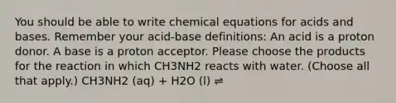 You should be able to write chemical equations for <a href='https://www.questionai.com/knowledge/kvCSAshSAf-acids-and-bases' class='anchor-knowledge'>acids and bases</a>. Remember your acid-base definitions: An acid is a proton donor. A base is a proton acceptor. Please choose the products for the reaction in which CH3NH2 reacts with water. (Choose all that apply.) CH3NH2 (aq) + H2O (l) ⇌