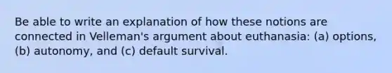 Be able to write an explanation of how these notions are connected in Velleman's argument about euthanasia: (a) options, (b) autonomy, and (c) default survival.