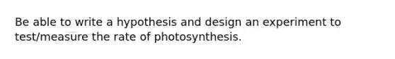 Be able to write a hypothesis and design an experiment to test/measure the rate of photosynthesis.