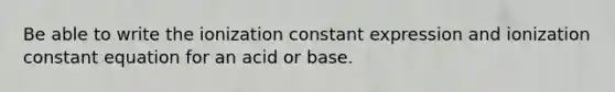 Be able to write the ionization constant expression and ionization constant equation for an acid or base.