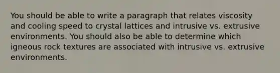 You should be able to write a paragraph that relates viscosity and cooling speed to crystal lattices and intrusive vs. extrusive environments. You should also be able to determine which igneous rock textures are associated with intrusive vs. extrusive environments.