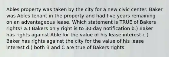 Ables property was taken by the city for a new civic center. Baker was Ables tenant in the property and had five years remaining on an advantageous lease. Which statement is TRUE of Bakers rights? a.) Bakers only right is to 30-day notification b.) Baker has rights against Able for the value of his lease interest c.) Baker has rights against the city for the value of his lease interest d.) both B and C are true of Bakers rights