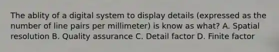 The ablity of a digital system to display details (expressed as the number of line pairs per millimeter) is know as what? A. Spatial resolution B. Quality assurance C. Detail factor D. Finite factor