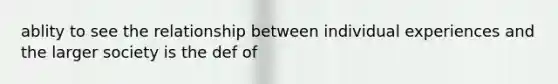 ablity to see the relationship between individual experiences and the larger society is the def of