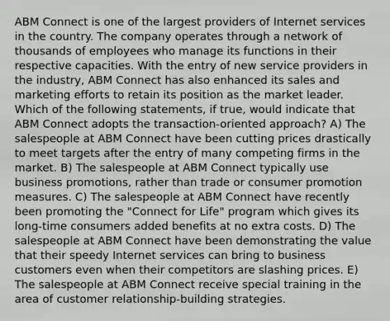 ABM Connect is one of the largest providers of Internet services in the country. The company operates through a network of thousands of employees who manage its functions in their respective capacities. With the entry of new service providers in the industry, ABM Connect has also enhanced its sales and marketing efforts to retain its position as the market leader. Which of the following statements, if true, would indicate that ABM Connect adopts the transaction-oriented approach? A) The salespeople at ABM Connect have been cutting prices drastically to meet targets after the entry of many competing firms in the market. B) The salespeople at ABM Connect typically use business promotions, rather than trade or consumer promotion measures. C) The salespeople at ABM Connect have recently been promoting the "Connect for Life" program which gives its long-time consumers added benefits at no extra costs. D) The salespeople at ABM Connect have been demonstrating the value that their speedy Internet services can bring to business customers even when their competitors are slashing prices. E) The salespeople at ABM Connect receive special training in the area of customer relationship-building strategies.