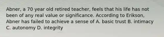 Abner, a 70 year old retired teacher, feels that his life has not been of any real value or significance. According to Erikson, Abner has failed to achieve a sense of A. basic trust B. intimacy C. autonomy D. integrity