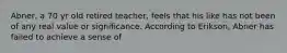Abner, a 70 yr old retired teacher, feels that his like has not been of any real value or significance. According to Erikson, Abner has failed to achieve a sense of
