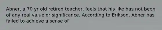 Abner, a 70 yr old retired teacher, feels that his like has not been of any real value or significance. According to Erikson, Abner has failed to achieve a sense of