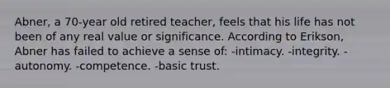 Abner, a 70-year old retired teacher, feels that his life has not been of any real value or significance. According to Erikson, Abner has failed to achieve a sense of: -intimacy. -integrity. -autonomy. -competence. -basic trust.