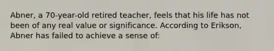 Abner, a 70-year-old retired teacher, feels that his life has not been of any real value or significance. According to Erikson, Abner has failed to achieve a sense of: