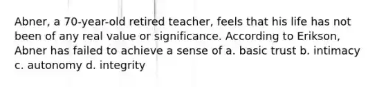 Abner, a 70-year-old retired teacher, feels that his life has not been of any real value or significance. According to Erikson, Abner has failed to achieve a sense of a. basic trust b. intimacy c. autonomy d. integrity