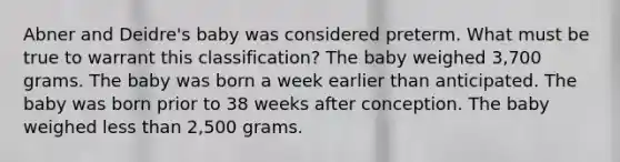 Abner and Deidre's baby was considered preterm. What must be true to warrant this classification? The baby weighed 3,700 grams. The baby was born a week earlier than anticipated. The baby was born prior to 38 weeks after conception. The baby weighed less than 2,500 grams.