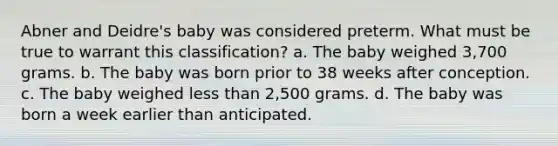 Abner and Deidre's baby was considered preterm. What must be true to warrant this classification? a. The baby weighed 3,700 grams. b. The baby was born prior to 38 weeks after conception. c. The baby weighed less than 2,500 grams. d. The baby was born a week earlier than anticipated.