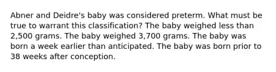 Abner and Deidre's baby was considered preterm. What must be true to warrant this classification? The baby weighed less than 2,500 grams. The baby weighed 3,700 grams. The baby was born a week earlier than anticipated. The baby was born prior to 38 weeks after conception.