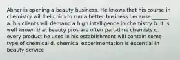 Abner is opening a beauty business. He knows that his course in chemistry will help him to run a better business because ______. a. his clients will demand a high intelligence in chemistry b. it is well known that beauty pros are often part-time chemists c. every product he uses in his establishment will contain some type of chemical d. chemical experimentation is essential in beauty service