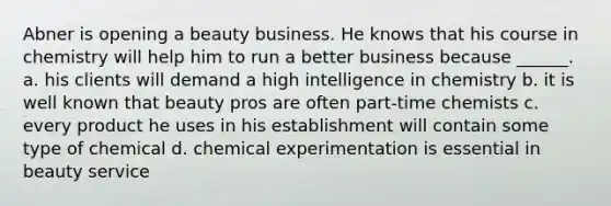 Abner is opening a beauty business. He knows that his course in chemistry will help him to run a better business because ______. a. his clients will demand a high intelligence in chemistry b. it is well known that beauty pros are often part-time chemists c. every product he uses in his establishment will contain some type of chemical d. chemical experimentation is essential in beauty service