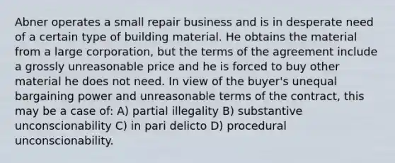 Abner operates a small repair business and is in desperate need of a certain type of building material. He obtains the material from a large corporation, but the terms of the agreement include a grossly unreasonable price and he is forced to buy other material he does not need. In view of the buyer's unequal bargaining power and unreasonable terms of the contract, this may be a case of: A) partial illegality B) substantive unconscionability C) in pari delicto D) procedural unconscionability.