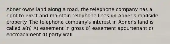 Abner owns land along a road. the telephone company has a right to erect and maintain telephone lines on Abner's roadside property. The telephone company's interest in Abner's land is called a(n) A) easement in gross B) easement appurtenant c) encroachment d) party wall