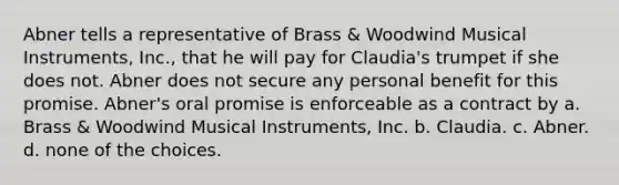 Abner tells a representative of Brass & Woodwind Musical Instruments, Inc., that he will pay for Claudia's trumpet if she does not. Abner does not secure any personal benefit for this promise. Abner's oral promise is enforceable as a contract by a. Brass & Woodwind Musical Instruments, Inc. b. Claudia. c. Abner. d. none of the choices.