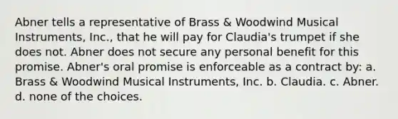 Abner tells a representative of Brass & Woodwind Musical Instruments, Inc., that he will pay for Claudia's trumpet if she does not. Abner does not secure any personal benefit for this promise. Abner's oral promise is enforceable as a contract by: a. Brass & Woodwind Musical Instruments, Inc. b. Claudia. c. Abner. d. none of the choices.