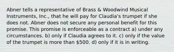 Abner tells a representative of Brass & Woodwind Musical Instruments, Inc., that he will pay for Claudia's trumpet if she does not. Abner does not secure any personal benefit for this promise. This promise is enforceable as a contract​ a) under any circumstances. b) only if Claudia agrees to it. c) only if the value of the trumpet is more than 500. d) only if it is in writing.