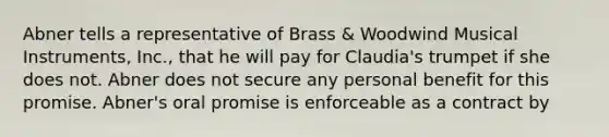 Abner tells a representative of Brass & Woodwind Musical Instruments, Inc., that he will pay for Claudia's trumpet if she does not. Abner does not secure any personal benefit for this promise. Abner's oral promise is enforceable as a contract by