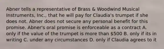 Abner tells a representative of Brass & Woodwind Musical Instruments, Inc., that he will pay for Claudia's trumpet if she does not. Abner does not secure any personal benefit for this promise. Abner's oral promise is enforceable as a contract A. only if the value of the trumpet is more than 500 B. only if its in writing C. under any circumstances D. only if Claudia agrees to it