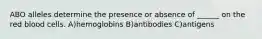 ABO alleles determine the presence or absence of ______ on the red blood cells. A)hemoglobins B)antibodies C)antigens