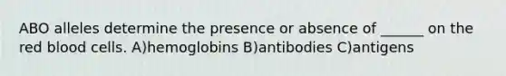 ABO alleles determine the presence or absence of ______ on the red blood cells. A)hemoglobins B)antibodies C)antigens