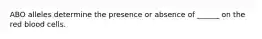 ABO alleles determine the presence or absence of ______ on the red blood cells.