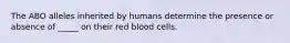 The ABO alleles inherited by humans determine the presence or absence of _____ on their red blood cells.