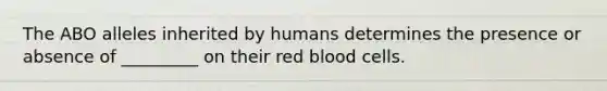 The ABO alleles inherited by humans determines the presence or absence of _________ on their red blood cells.