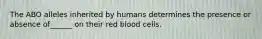 The ABO alleles inherited by humans determines the presence or absence of______ on their red blood cells.