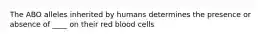 The ABO alleles inherited by humans determines the presence or absence of ____ on their red blood cells