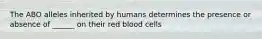 The ABO alleles inherited by humans determines the presence or absence of ______ on their red blood cells