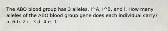 The ABO blood group has 3 alleles, I^A, I^B, and i. How many alleles of the ABO blood group gene does each individual carry? a. 6 b. 2 c. 3 d. 4 e. 1