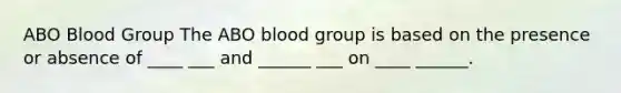 ABO Blood Group The ABO blood group is based on the presence or absence of ____ ___ and ______ ___ on ____ ______.