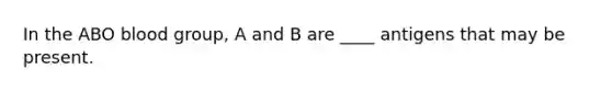 In the ABO blood group, A and B are ____ antigens that may be present.