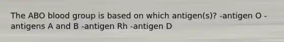 The ABO blood group is based on which antigen(s)? -antigen O -antigens A and B -antigen Rh -antigen D