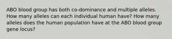 ABO blood group has both co-dominance and multiple alleles. How many alleles can each individual human have? How many alleles does the human population have at the ABO blood group gene locus?