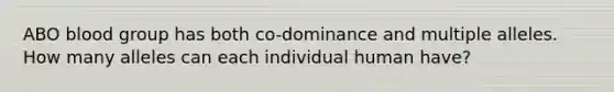 ABO blood group has both co-dominance and multiple alleles. How many alleles can each individual human have?