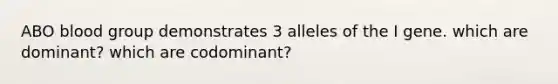 ABO blood group demonstrates 3 alleles of the I gene. which are dominant? which are codominant?