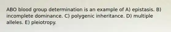 ABO blood group determination is an example of A) epistasis. B) incomplete dominance. C) polygenic inheritance. D) multiple alleles. E) pleiotropy.