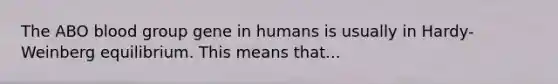 The ABO blood group gene in humans is usually in Hardy-Weinberg equilibrium. This means that...