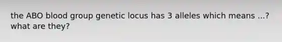 the ABO blood group genetic locus has 3 alleles which means ...? what are they?