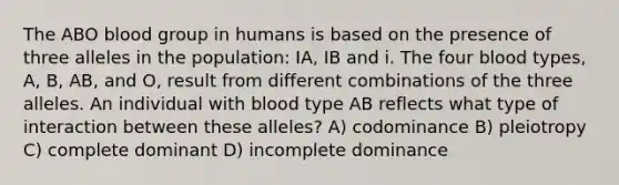 The ABO blood group in humans is based on the presence of three alleles in the population: IA, IB and i. The four blood types, A, B, AB, and O, result from different combinations of the three alleles. An individual with blood type AB reflects what type of interaction between these alleles? A) codominance B) pleiotropy C) complete dominant D) incomplete dominance