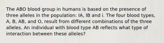 The ABO blood group in humans is based on the presence of three alleles in the population: IA, IB and i. The four blood types, A, B, AB, and O, result from different combinations of the three alleles. An individual with blood type AB reflects what type of interaction between these alleles?