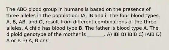 The ABO blood group in humans is based on the presence of three alleles in the population: IA, IB and i. The four blood types, A, B, AB, and O, result from different combinations of the three alleles. A child has blood type B. The father is blood type A. The diploid genotype of the mother is _______. A) IBi B) IBIB C) IAIB D) A or B E) A, B or C