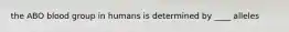 the ABO blood group in humans is determined by ____ alleles
