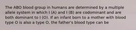 The ABO blood group in humans are determined by a multiple allele system in which I (A) and I (B) are codominant and are both dominant to I (O). If an infant born to a mother with blood type O is also a type O, the father's blood type can be